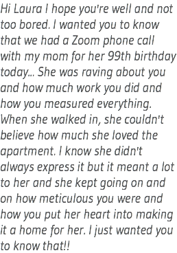 Hi Laura I hope you're well and not too bored. I wanted you to know that we had a Zoom phone call with my mom for her 99th birthday today... She was raving about you and how much work you did and how you measured everything. When she walked in, she couldn't believe how much she loved the apartment. I know she didn't always express it but it meant a lot to her and she kept going on and on how meticulous you were and how you put her heart into making it a home for her. I just wanted you to know that!!
