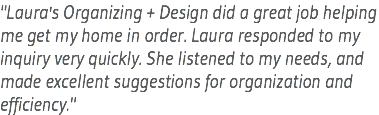 "Laura's Organizing + Design did a great job helping me get my home in order. Laura responded to my inquiry very quickly. She listened to my needs, and made excellent suggestions for organization and efficiency."