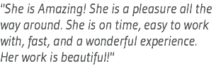 "She is Amazing! She is a pleasure all the way around. She is on time, easy to work with, fast, and a wonderful experience. Her work is beautiful!"