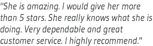 "She is amazing. I would give her more than 5 stars. She really knows what she is doing. Very dependable and great customer service. I highly recommend."