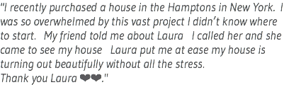 "I recently purchased a house in the Hamptons in New York. I was so overwhelmed by this vast project I didn’t know where to start. My friend told me about Laura I called her and she came to see my house Laura put me at ease my house is turning out beautifully without all the stress. Thank you Laura ❤️❤️."