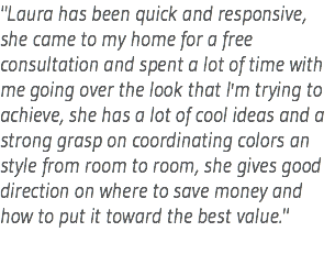"Laura has been quick and responsive, she came to my home for a free consultation and spent a lot of time with me going over the look that I'm trying to achieve, she has a lot of cool ideas and a strong grasp on coordinating colors an style from room to room, she gives good direction on where to save money and how to put it toward the best value."